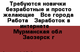 Требуются новички, безработные и просто желающие - Все города Работа » Заработок в интернете   . Мурманская обл.,Заозерск г.